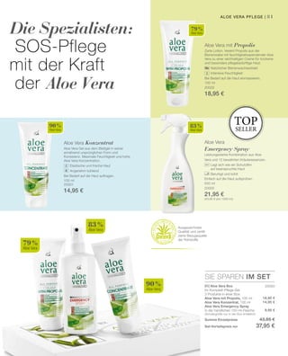 81
79 %
Aloe Vera
90 %
Aloe Vera
83 %
Aloe Vera
79 %
Aloe Vera
83 %
Aloe Vera
90 %
Aloe Vera
100 ml
20002
18,95 €
100 ml
20001
14,95 €
500 ml
20000
21,95 €
(43,90 € pro 1000 ml)
SIE SPAREN IM SET
20050
18,95 €
14,95 €
9,95 €
Die Spezialisten:
SOS-Pflege
mit der Kraft
der Aloe Vera
Aloe Vera mit Propolis
Zarte Lotion. Vereint Propolis aus der
Bienenwabe mit feuchtigkeitsspendender Aloe
Vera zu einer reichhaltigen Creme für trockene
und besonders pflegebedürftige Haut.
		 Natürlicher Bienenwachsextrakt
		 Intensive Feuchtigkeit
Bei Bedarf auf die Haut einmassieren.
Aloe Vera Konzentrat
Aloe Vera Gel aus dem Blattgel in seiner
annährend ursprünglichen Form und
Konsistenz. Maximale Feuchtigkeit und hohe
Aloe Vera Konzentration.
		 Elastische und frische Haut
		 Angenehm kühlend
Bei Bedarf auf die Haut auftragen.
Aloe Vera
Emergency Spray
Leistungsstarke Kombination aus Aloe
Vera und 12 bewährten Kräuteressenzen.
		 Legt sich wie ein Schutzfilm
		 auf beanspruchte Haut
		 Beruhigt und kühlt
Einfach auf die Haut aufsprühen.
top
seller
Ausgezeichnete
Qualität und zertifi-
zierte Bezugsquelle
der Rohstoffe
01| Aloe Vera Box
Ihr Komplett-Pflege-Set
3 Produkte in einer Box:
Aloe Vera mit Propolis, 100 ml
Aloe Vera Konzentrat, 100 ml
Aloe Vera Emergency Spray
in der handlichen 150-ml-Flasche
(Sondergröße nur in der Box erhältlich)
Summe Einzelpreise 43,85 €
Set-Vorteilspreis nur 37,95 €
Aloe Vera Pflege |
 