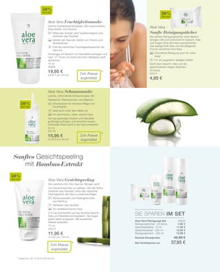75 ml
20064
19,95 €
(26,60 € pro 100 ml)
50 %
Aloe Vera
25 Stück
20012
4,95 €
30 %
Aloe Vera
50 %
Aloe Vera
50 %
Aloe Vera
SIE SPAREN IM SET
20020
4,95 €
11,95 €
12,95 €
12,95 €
*
*
*
50 ml
20119
15,95 €
(31,90 € pro 100 ml)
75 ml
20013
11,95 €
(15,93 € pro 100 ml)
Zum Patent
angemeldet
Aloe Vera Feuchtigkeitsmaske
Intensiv hydratisierende Maske. Mit Hyaluronsäure,
Shea-Butter und Olivenöl.
		Wildrosen-Extrakt wirkt hautberuhigend und
verfeinert das Hautbild
		Verleiht der Haut ein Gefühl von Frische und
Wohlbefinden
		Füllt die natürlichen Feuchtigkeits­speicher der
Haut auf
Großzügig auf Gesicht und Décolletté auftragen und
nach 10-15min mit einem feuchten Wattepad sanft
abnehmen.
Aloe Vera
Sanfte Reinigungstücher
Die sanften Reinigungstücher ohne Alkohol
reinigen mild und schonend Ihr Gesicht, Hals
und Augen ohne die Haut auszutrocknen.
Das seidige Soft-Vlies und die pflegende
Formel verwöhnen Ihre Haut.
		Gründliche Reinigung auch für unter-
wegs
		Für ein angenehm seidiges Gefühl
Sanft über Gesicht, Hals und die
geschlossenen Augen streichen.
+
Zum Patent
angemeldet
Aloe Vera Schaummaske
Leichte, erfrischende Schaummaske. Mit
Reiskeimöl, Weizenprotein und Allantoin.
		Olivenextrakt für intensive Pflege und
Feuchtigkeit
		 Ideal auch unter dem Make Up
		 Für eine frische, vitale, weiche Haut
Auf das gereinigte Gesicht und Dekollete
großzügig auftragen und einwirken lassen.
Eventuelle Reste sanft in die Haut einklopfen.
+
Zum Patent
angemeldet
Aloe Vera Gesichtspeeling
Die natürliche Art, Ihre Haut am Morgen sanft
von Hautschüppchen zu befreien. Die Gel Textur
verfeinert das Hautbild, ohne das natürliche
Gleichgewicht der Haut zu beeinträchtigen.
		 Bambusextrakt und Peelingkörnchen
		 aus Bambus
		 Verfeinert das Hautbild
		 Für strahlend frische Haut
2-3 mal wöchentlich auf das feuchte Gesicht,
Hals und Dekollete einmassieren. Die Augen-
partie dabei aussparen. Mit lauwarmen
Wasser abspülen.
+
Sanftes Gesichtspeeling
mit Bambus-Extrakt
*	 Patent-Nr.: DE 10 2010 030 654 A1
Aloe Vera Reinigungs Set
Reinigungstücher · 25 Stück
Gesichtspeeling · 75 ml
Gesichtswasser · 200 ml
Reinigungsmilch · 200 ml
Summe Einzelpreise 42,80 €
Set-Vorteilspreis nur 37,95 €
 