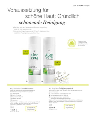 01 02
50 %
Aloe Vera
50 %
Aloe Vera
*
*
83
200 ml
20011
12,95 €
(6,48 € pro 100 ml)
200 ml
20010
12,95 €
(6,48 € pro 100 ml)
Aloe Vera Pflege |
Voraussetzung für
schöne Haut: Gründlich
schonende Reinigung
• Die Haut wird sanft gereinigt und Schmutz wird entfernt,
ohne die Haut auszutrocknen
• Intensiv feuchtigkeitsspendende Wirkstoffe stabilisieren den
natürlichen Feuchtigkeitshaushalt der Haut
Ausgezeichnete
Qualität und zertifi-
zierte Bezugsquelle
der Rohstoffe
Zum Patent
angemeldet
01 | Aloe Vera Gesichtswasser
Befreit die Haut nach der Reinigung von Make-Up
Rückständen und täglichen Verschmutzungen.
		 Jasminextrakt
		 Sanfte Reinigung
		 Spendet Feuchtigkeit
		 Erfrischt die Haut
		 Alkoholfrei
Täglich morgens und abends nach der Reini-gungsmilch mit
einem Wattepad sanft über Gesicht, Hals und Dekolletee
streichen. Augenbereich dabei aussparen.
Zum Patent
angemeldet
02 | Aloe Vera Reinigungsmilch
Gründliche und dabei milde Reinigung ohne die Haut auszutrocknen.
		 Jasminextrakt
		 Auch für trockene und empfindliche Haut
		 Sanfte Reinigung auch für Make Up
		Feuchtigkeitsspendend, bewahrt den 			
natürlichen Feuchtigkeitsgehalt der Haut
Täglich sanft massierend auf das feuchte Gesicht, Hals und Dekolletee
verteilen. Dabei die Augenpartie aussparen. Mit reichlich lauwarmem
Wasser abspülen.
 