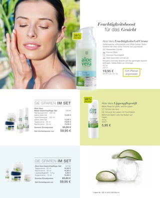 50 %
Aloe Vera
40 %
Aloe Vera
SIE SPAREN IM SET
SIE SPAREN IM SET
20130
19,95 €
19,95 €
5,95 €
19,95 €
20046
12,95 €
12,95 €
19,95 €
19,95 €
50 ml
20111
19,95 €
(39,90 € pro 100 ml)
4,8 g
20017
5,95 €
*Zum Patent
angemeldet
Aloe Vera Feuchtigkeits-Gel-Creme
Seidenweiche, erfrischende und ölfreie Sorbet-Textur.
Schenkt der Haut sofort Frische und Leuchtkraft.
		 Wasserlilien-Extrakt
		 Frische-Effekt
		 Intensive Feuchtigkeit
		 Zieht besonders schnell ein
Morgens und/oder abends auf das gereinigte Gesicht
auftragen. Ideale Make-up Unterlage.
Feuchtigkeitsboost
für das Gesicht
Aloe Vera Lippenpflegestift
Milde Pflege für glatte, weiche Lippen
		 Schützt die Haut
		 Versorgt die Lippen mit Feuchtigkeit
Mehrmals täglich oder bei Bedarf auf-
tragen.
+Aloe Vera
Basis Gesichtspflege-Set
Reinigungsmilch · 200 ml
(siehe Seite 83)
Gesichtswasser · 200 ml
(siehe Seite 83)
Tagescreme · 50 ml
Nachtcreme · 50 ml
Summe Einzelpreise 65,80 €
Set-Vorteilspreis nur 59,95 €
*	 Patent-Nr.: DE 10 2010 030 654 A1
Aloe Vera Gesichtspflege-Set
Tagescreme · 50 ml
Nachtcreme · 50 ml
Lippenpflegestift · 4,8 g
Augencreme · 15 ml
Summe Einzelpreise 65,80 €
Set-Vorteilspreis nur 59,95 €
 
