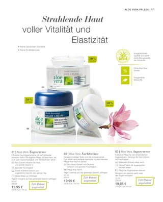 03
02
01
50 %
Aloe Vera
50 %
Aloe Vera
50 %
Aloe Vera
85
50 ml
20014
19,95 €
(39,90 € pro 100 ml)
50 ml
20015
19,95 €
(39,90 € pro 100 ml)
15 ml
20018
19,95 €
(133,00 € pro 100 ml)
*
*
*
Strahlende Haut
voller Vitalität und
Elastizität
Aloe Vera Pflege |
Ausgezeichnete
Qualität und zertifi-
zierte Bezugsquelle
der Rohstoffe
Zum Patent
angemeldet
01 | Aloe Vera Tagescreme
Effiziente Feuchtigkeitscreme mit zart duftender
Verwöhn-Textur. Die tägliche Pflege für jede Haut, die
sich nach Geschmeidigkeit und Wohlbefinden sehnt.
		 Kiwi-Extrakt erfrischt die Haut
		 und enthält Vitamin C
		 Spendet Feuchtigkeit
		Erzielt strahlend weiche und
ange­nehme Haut für den ganzen Tag
		 Ideale Make-up Unterlage
Täglich morgens auf das gereinigte Gesicht auftragen.
+
Zum Patent
angemeldet
02 | Aloe Vera Nachtcreme
Die geschmeidige Textur und der entspannende
Duft bilden eine perfekte Harmonie für eine intensive
Pflege Ihrer Haut im Schlaf.
		 Bio-Oliven-Extrakt und Olivenöl
		 beleben und spenden Feuchtigkeit
		 Pflegt über Nacht
Täglich abends auf das gereinigte Gesicht auftragen.
Zum Patent
angemeldet
03 | Aloe Vera Augencreme
Exklusive Pflege für den empfindlichen
Augenbereich. Versorgt die Haut intensiv
mit Feuchtigkeit.
		 Magnolien-Extrakt pflegt sanft
		Haloxyl®
lässt die Augenpartien
frischer wirken
		 Pflegt die Augenpartien intensiv
Morgens und abends sanft unter
den Augen eintupfen.
• Keine tierischen Extrakte
• Keine Erdölderivate
Hohe Aloe Vera
Anteile
Ausgewählte
Wirkstoffe
 