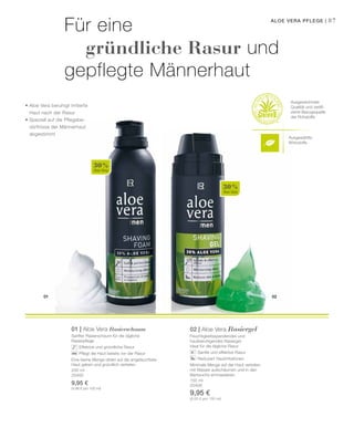 Ausgewählte
Wirkstoffe
01 02
30 %
Aloe Vera
30 %
Aloe Vera
200 ml
20400
9,95 €
(4,98 € pro 100 ml)
150 ml
20406
9,95 €
(6,63 € pro 100 ml)
87Aloe Vera Pflege |
Für eine
	 gründliche Rasur und
gepflegte Männerhaut
• Aloe Vera beruhigt irritierte
	 Haut nach der Rasur
• Speziell auf die Pflegebe-
	 dürfnisse der Männerhaut
	abgestimmt
Ausgezeichnete
Qualität und zertifi-
zierte Bezugsquelle
der Rohstoffe
01 | Aloe Vera Rasierschaum
Sanfter Rasierschaum für die tägliche
Rasierpflege
		 Effektive und gründliche Rasur
		 Pflegt die Haut bereits vor der Rasur
Eine kleine Menge direkt auf die angefeuchtete
Haut geben und gründlich verteilen.
02 | Aloe Vera Rasiergel
Feuchtigkeitsspendendes und
hautberuhigendes Rasiergel.
Ideal für die tägliche Rasur.
		 Sanfte und effektive Rasur
		 Reduziert Hautirritationen
Minimale Menge auf der Haut verteilen,
mit Wasser aufschäumen und in den
Bartwuchs einmassieren.
 