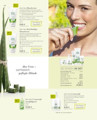 88
75 ml
20117
8,95 €
(11,93 € pro 100 ml)
75 ml
20118
9,95 €
(13,27 € pro 100 ml)
40 %
Aloe Vera
35 %
Aloe Vera
500 ml
20081
12,50 €
(25,00 € pro 1000 ml)
38 %
Aloe Vera
250 ml
20080
8,50 €
(3,40 € pro 100 ml)
38 %
Aloe Vera
SIE SPAREN IM SET
20150
4,95 €
8,50 €
8,95 €
12,95 €
5,95 €
*
*
*
Zum Patent
angemeldet
Zum Patent
angemeldet
+
+
Aloe Vera Handcreme
Ihr täglicher Begleiter sorgt durch reichlich
Feuchtigkeit für weiche, geschmeidige Hände.
		 Calendula-Extrakt unterstützt
		 die Feuchtigkeitspflege
		 Zieht schnell ein und sorgt für weiche Haut
		 Schutz und Pflege zugleich
Nach jedem Händewaschen auftragen.
Aloe Vera Reichhaltige
Handcreme
Hilft selbst bei strapazierten, sehr trockenen
Händen und Nägeln als Intensivpflege.
Beanspruchte Haut wird wieder weich und
geschmeidig.
		 Mandelöl
		 Zieht schnell ein und sorgt für weiche Haut
		 Für sehr trockene Haut
		 Schützt die Haut
Bei Bedarf mehrmals täglich sanft eincremen.
Aloe Vera –
samtweich
geflegte Hände
Aloe Vera Cremeseife
Nachfüllpack
Zum Patent
angemeldet
*	 Patent-Nr.: DE 10 2010 030 654 A1
Aloe Vera Cremeseife
Mild und seifenfrei reinigt die Cremeseife
Ihre Hände auch bei häufigem Waschen.
		 Mandelextrakt
		 Für gründliche Reinigung
		 Spendet Feuchtigkeit
Aloe Vera Basis-Set
Reinigungstücher · 25 Stück
(siehe Seite 82)
Cremeseife · 250 ml
Handcreme · 75 ml
Haar-  Körpershampoo · 250 ml
(siehe Seite 94)
Zahngel · 100 ml
Summe Einzelpreise 41,30 €
Set-Vorteilspreis nur 37,95 €
 