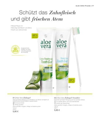 02
01
40 %
Aloe Vera
100 ml
20070
5,95 €
100 ml
20071
5,95 €
43 %
Aloe Vera
89
Schützt das Zahnfleisch
und gibt frischen Atem
• Beugt Plaque vor
• Beruhigt Zahnfleisch und Zähne
• Sanft zum Zahnschmelz
Ausgezeichnete
Qualität und zertifi-
zierte Bezugsquelle
der Rohstoffe
Aloe Vera Pflege |
01 | Aloe Vera Zahngel
Diese gründliche Reinigung von Zahnfleisch und Zähnen ­ermöglicht ein
beeindruckend frisches Gefühl im ganzen Mund.
		 Echinacea-Extrakt
		 Reinigt gründlich		
Zähne gründlich morgens, mittags und abends putzen.
02 | Aloe Vera Zahngel Sensitive
Besonders gründliche Reinigung auch bei sensiblen Zähnen.
		 Für saubere Zähne, auch bei Empfindlichkeit
		 Schützt den Zahnschmelz
Zähne gründlich morgens, mittags und abends putzen.
 