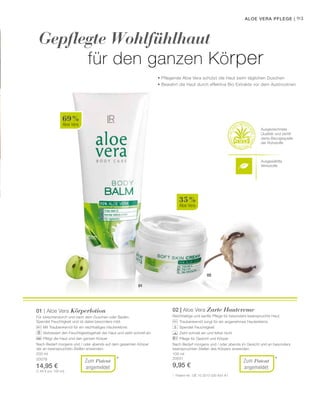 Ausgewählte
Wirkstoffe
93
02
01
69 %
Aloe Vera
35 %
Aloe Vera
200 ml
20078
14,95 €
(7,48 € pro 100 ml)
100 ml
20031
9,95 €
* *
Gepflegte Wohlfühlhaut
		 für den ganzen Körper
Aloe Vera Pflege |
• Pflegende Aloe Vera schützt die Haut beim täglichen Duschen
• Bewahrt die Haut durch effektive Bio Extrakte vor dem Austrocknen
Ausgezeichnete
Qualität und zertifi-
zierte Bezugsquelle
der Rohstoffe
01 | Aloe Vera Körperlotion
Für zwischendurch und nach dem Duschen oder Baden.
Spendet Feuchtigkeit und ist dabei besonders mild.
		 Mit Traubenkernöl für ein reichhaltiges Hauterlebnis
		 Verbessert den Feuchtigkeitsgehalt der Haut und zieht schnell ein
		 Pflegt die Haut und den ganzen Körper
Nach Bedarf morgens und / oder abends auf dem gesamten Körper
der an beanspruchten Stellen anwenden.
*	 Patent-Nr.: DE 10 2010 030 654 A1
02 | Aloe Vera Zarte Hautcreme
Reichhaltige und sanfte Pflege für besonders beanspruchte Haut.
		 Traubenkernöl sorgt für ein angenehmes Hauterlebnis
		 Spendet Feuchtigkeit
		 Zieht schnell ein und fettet nicht
		 Pflege für Gesicht und Körper
Nach Bedarf morgens und / oder abends im Gesicht und an besonders
beanspruchten Stellen des Körpers anwenden.
Zum Patent
angemeldet
Zum Patent
angemeldet
 