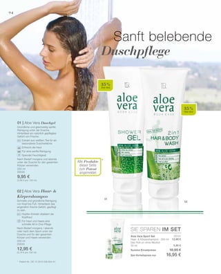 94
01
02
*
35 %
Aloe Vera
35 %
Aloe Vera
250 ml
20030
9,95 €
(3,98 € pro 100 ml)
250 ml
20033
12,95 €
(5,18 € pro 100 ml)
SIE SPAREN IM SET
20131
12,95 €
5,95 €
Sanft belebende
Duschpflege
*	 Patent-Nr.: DE 10 2010 030 654 A1
01 | Aloe Vera Duschgel
Gründliche und gleichzeitig sanfte
Reinigung unter der Dusche.
Hinterlässt ein natürlich gepflegtes
Gefühl von Frische.
		 Extrakt aus weißem Tee für ein
		 besonderes Duscherlebnis
		 Erfrischt die Haut
		 Für eine sanfte Reinigung
		 Spendet Feuchtigkeit
Nach Bedarf morgens und abends
unter der Dusche für den gesamten
Körper verwenden.
02 | Aloe Vera Haar- 
Körpershampoo
Schnelle und gründliche Reinigung
von Kopf bis Fuß. Hinterlässt das
angenehm frische Gefühl, gepflegt
zu sein.
		Hopfen-Extrakt vitalisiert die
Kopfhaut
		Für Haut und Haare eine
schnelle All-in-One-Pflege
Nach Bedarf morgens / abends
oder nach dem Sport unter der
Dusche und für den gesamten
­Körper und Haare verwenden. Aloe Vera Sport Set
Haar-  Körpershampoo · 250 ml
Deo Roll-on ohne Alkohol
50 ml
Summe Einzelpreise 18,90 €
Set-Vorteilspreis nur 16,95 €
Alle Produkte
dieser Seite
zum Patent
angemeldet
 