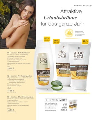 SIE SPAREN IM SET
23002
14,95 €
14,95 €
01
03
02
40 %
Aloe Vera
40 %
Aloe Vera
40 %
Aloe Vera
95
200 ml
3687
15,50 €
(7,75 € pro 100 ml)
150 ml
23000
14,95 €
(9,97 € pro 100 ml)
150 ml
23001
14,95 €
(9,97 € pro 100 ml)
Aloe Vera Pflege |
Attraktive
Urlaubsbräune
für das ganze Jahr
Ausgezeichnete
Qualität und zertifi-
zierte Bezugsquelle
der Rohstoffe
+
+
+
+
+
+
+
+
01 | Aloe Vera Selbstbräuner
Bräunt die Haut intensiv und gleichmäßig.
		 Aloe Vera spendet Feuchtigkeit
		 Mandel Öl pflegt die Haut
		 Für Gesicht und Körper geeignet
		 Kein Sonnenschutz
Gleichmäßig auf die gereinigte Haut auftragen.
02 | Aloe Vera Pre Solar Lotion
Pflegt die Haut schon vor dem Solariumbesuch.
		 Beschleunigt durch effektiven
		Wirkstoffkomplex die Produktion 	
körpereigener Melaninproteine
		 Kein Sonnenschutz
Vor dem Solarium auftragen.
03 | Aloe Vera After Solar Lotion
Gibt der Haut nach dem Solariumbesuch Feuchtigkeit
für gepflegte Bräune.
		 Versorgt die Haut nach dem Solarium
		 Kein Sonnenschutz
Nach dem Solarium auf die Haut auftragen.
Aloe Vera Solarium Set
Pre Solar Lotion · 150 ml
After Solar Lotion · 150 ml
Summe Einzelpreise 29,90 €
Set-Vorteilspreis nur 26,95 €
 