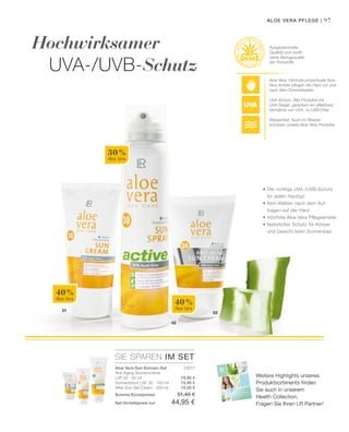 2015
HEALTH  NUTRITION
97
02
03
01
40 %
Aloe Vera
40 %
Aloe Vera
30 %
Aloe Vera
SIE SPAREN IM SET
23017
19,95 €
15,95 €
15,50 €
Hochwirksamer
UVA-/UVB-Schutz
Aloe Vera Sun Sonnen-Set
Anti-Aging Sonnencreme
LSF 20 · 50 ml
Sonnenlotion LSF 30 · 100 ml
After Sun Gel Cream · 200 ml
Summe Einzelpreise 51,40 €
Set-Vorteilspreis nur 44,95 €
Aloe Vera: Höchste prozentuale Aloe
Vera Anteile pflegen die Haut vor und
nach dem Sonnenbaden
UVA-Schutz: Alle Produkte mit
UVA-Siegel, garantiert ein effektives
Verhältnis von UVA- zu UVB Filter
Wasserfest: Auch im Wasser
schützen unsere Aloe Vera Produkte
Ausgezeichnete
Qualität und zertifi-
zierte Bezugsquelle
der Rohstoffe
Aloe Vera Pflege |
•	Der richtige UVA-/UVB-Schutz
	 für jeden Hauttyp
•	Kein Kleben nach dem Auf-
	 tragen auf der Haut
•	Höchste Aloe Vera Pflegeanteile
•	Natürlicher Schutz für Körper
	 und Gesicht beim Sonnenbad
Weitere Highlights unseres
Produktsortiments finden
Sie auch in unserem
Health Collection.
Fragen Sie Ihren LR Partner!
 