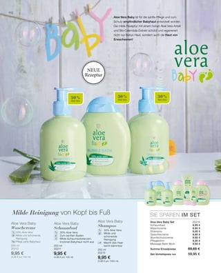 30 %
Aloe Vera
30 %
Aloe Vera
30 %
Aloe Vera
98
250 ml
20213
9,95 €
(3,98 € pro 100 ml)
200 ml
20211
9,95 €
(4,98 € pro 100 ml)
250 ml
20215
9,95 €
(3,98 € pro 1000 ml)
SIE SPAREN IM SET
20216
9,95 €
9,95 €
9,95 €
9,95 €
9,95 €
9,95 €
9,95 €
% %
%
Milde Reinigung von Kopf bis Fuß
Aloe Vera Baby ist für die sanfte Pflege und zum
Schutz empfindlicher Babyhaut entwickelt worden.
Die milde Rezeptur mit einem hohen Aloe Vera Anteil
und Bio-Calendula-Extrakt schützt und regeneriert
nicht nur Babys Haut, sondern auch die Haut von
Erwachsenen!
Neue
Rezeptur
Aloe Vera Baby
Waschcreme
		 30% Aloe Vera
		Milde und schonende
Reinigung
		 Pflegt zarte Babyhaut
Aloe Vera Baby
Schaumbad
	30% Aloe Vera
	 Zum sanften Baden
	Milde Schaumsubstanzen,
trocknet Babyhaut nicht aus
Aloe Vera Baby
Shampoo
	 30% Aloe Vera
	Milde und
schonende
Reinigung
	Macht das Haar
leicht kämmbar
Aloe Vera Baby Set	
Schaumbad
Waschcreme
Shampoo
Gesichtscreme
Wundschutzcreme
Pflegelotion
Massage Balm Mum
Summe Einzelpreise 69,65 €
Set-Vorteilspreis nur 59,95 €
 