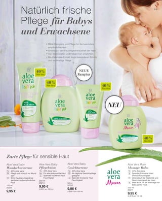 40 %
Aloe Vera
40 %
Aloe Vera 40 %
Aloe Vera
40 %
Aloe Vera
99
100 ml
20212
9,95 €
200 ml
20214
9,95 €
(4,98 € pro 100 ml)
50 ml
20210
9,95 €
(19,90 € pro 100 ml)
200 ml
20217
9,95 €
(4,98 € pro 100 ml)
% % % %
• Milde Reinigung und Pflege für die besonders
empfindliche Haut
• Unterstützt den Feuchtigkeitshaushalt der Haut
• Von Kinderärzten und Hebammen empfohlen
• Bio-Calendula-Extrakt bietet besonderen Schutz
und reichhaltige Pflege
Natürlich frische
Pflege für Babys
und Erwachsene
Zarte Pflege für sensible Haut
+
Neu
Neue
Rezeptur
Aloe Vera Baby
Wundschutzcreme
	 40% Aloe Vera
	Pflegt und schützt vor Wund
sein
	Wirkt hautberuhigend bei
geröteter und empfindlicher
Haut
Aloe Vera Baby
Pflegelotion
	 40% Aloe Vera
	 Für eine babysanfte Haut
	Spendet trockener Haut
Feuchtigkeit
Aloe Vera Baby
Gesichtscreme
	40% Aloe Vera
	Als tägliche Gesichtspflege
geeignet
	Spendet trockener Haut
Feuchtigkeit
Aloe Vera Mum
Massage Balm
	40% Aloe Vera
	Spendet trockener Haut
intensiv Feuchtigkeit
	Unterstützt die Elastizität und
Geschmeidigkeit der Haut
	Ideal auch für die Massage von
Baby zarter Haut
 