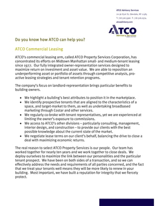 Do you know how ATCO can help you?

ATCO Commercial Leasing
ATCO’s commercial leasing arm, called ATCO Property Services Corporation, has
concentrated its efforts on Midtown Manhattan small- and medium-tenant leasing
since 1977. Our fully integrated owner-representation services designed to
maximize return on investment and asset value. We are able to reposition an
underperforming asset or portfolio of assets through competitive analysis, pro-
active leasing strategies and tenant retention programs.

The company’s focus on landlord-representation brings particular benefits to
building owners.

   • We highlight a building’s best attributes to position it in the marketplace.
   • We identify prospective tenants that are aligned to the characteristics of a
     space, and target-market to them, as well as undertaking broadbased
     marketing through Costar and other services.
   • We regularly co-broke with tenant representatives, yet we are experienced at
     limiting the owner’s exposure to commissions.
   • We access to ATCO’s other divisions – particularly consulting, management,
     interior design, and construction – to provide our clients with the best
     possible knowledge about the current state of the market.
   • We negotiate lease terms on our client’s behalf, balancing the drive to close a
     deal with maximizing economic returns.

The real reason to select ATCO Property Services is our people. Our team has
worked together for nearly ten years and we work together to close deals. We
deploy ourselves to maximize the link between our personalities and the particular
tenant prospect. We have been on both sides of a transaction, and so we can
effectively address the needs and requirements of all parties concerned, and the fact
that we treat your tenants well means they will be more likely to renew in your
building. Most important, we have built a reputation for integrity that we fiercely
protect.
 