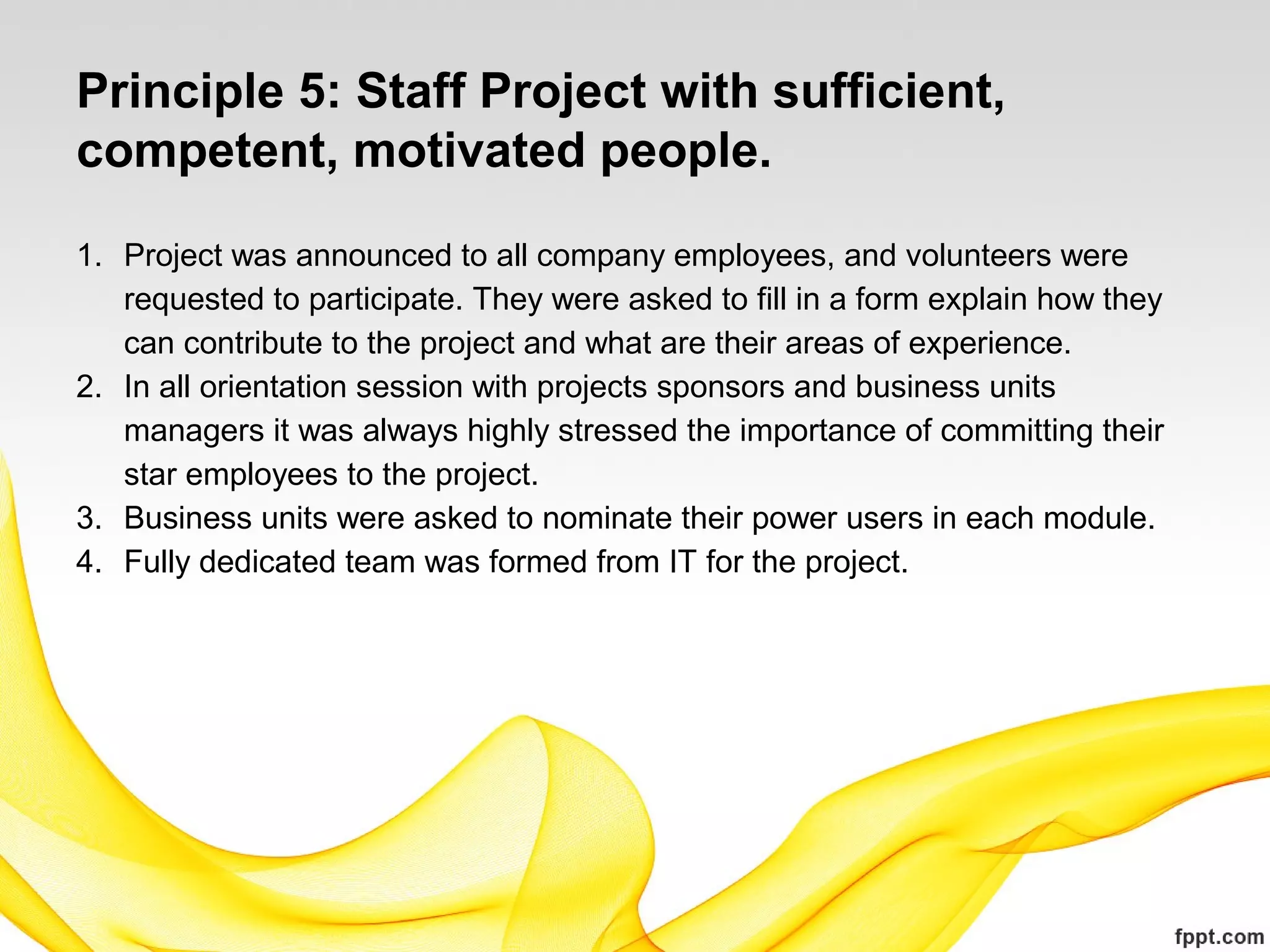 Principle 5: Staff Project with sufficient,
competent, motivated people.
1. Project was announced to all company employees, and volunteers were
requested to participate. They were asked to fill in a form explain how they
can contribute to the project and what are their areas of experience.
2. In all orientation session with projects sponsors and business units
managers it was always highly stressed the importance of committing their
star employees to the project.
3. Business units were asked to nominate their power users in each module.
4. Fully dedicated team was formed from IT for the project.
 