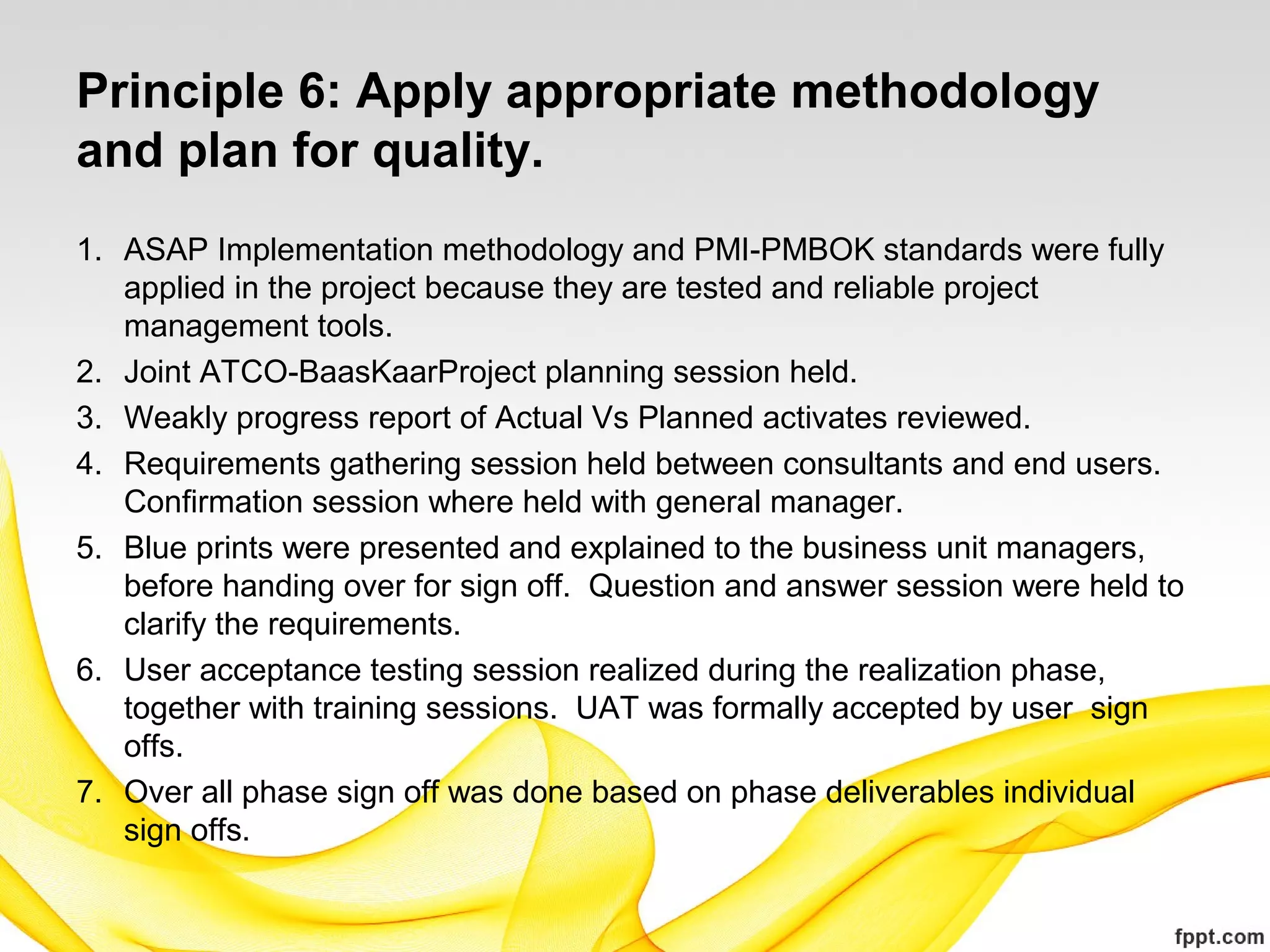 Principle 6: Apply appropriate methodology
and plan for quality.
1. ASAP Implementation methodology and PMI-PMBOK standards were fully
applied in the project because they are tested and reliable project
management tools.
2. Joint ATCO-BaasKaarProject planning session held.
3. Weakly progress report of Actual Vs Planned activates reviewed.
4. Requirements gathering session held between consultants and end users.
Confirmation session where held with general manager.
5. Blue prints were presented and explained to the business unit managers,
before handing over for sign off. Question and answer session were held to
clarify the requirements.
6. User acceptance testing session realized during the realization phase,
together with training sessions. UAT was formally accepted by user sign
offs.
7. Over all phase sign off was done based on phase deliverables individual
sign offs.
 