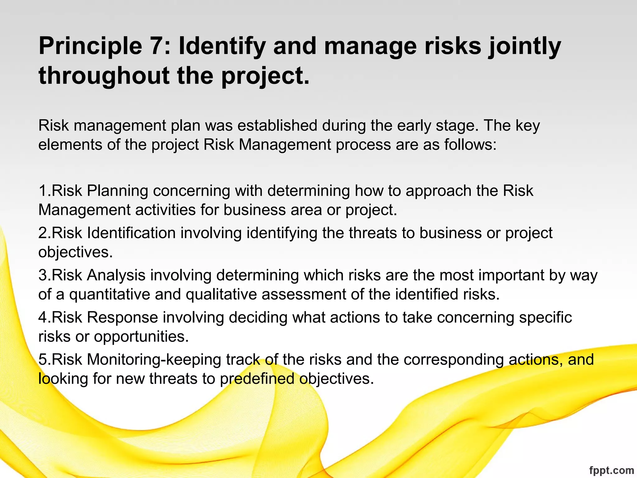 Principle 7: Identify and manage risks jointly
throughout the project.
Risk management plan was established during the early stage. The key
elements of the project Risk Management process are as follows:
 
1.Risk Planning concerning with determining how to approach the Risk
Management activities for business area or project.
2.Risk Identification involving identifying the threats to business or project
objectives.
3.Risk Analysis involving determining which risks are the most important by way
of a quantitative and qualitative assessment of the identified risks.
4.Risk Response involving deciding what actions to take concerning specific
risks or opportunities.
5.Risk Monitoring-keeping track of the risks and the corresponding actions, and
looking for new threats to predefined objectives.
 