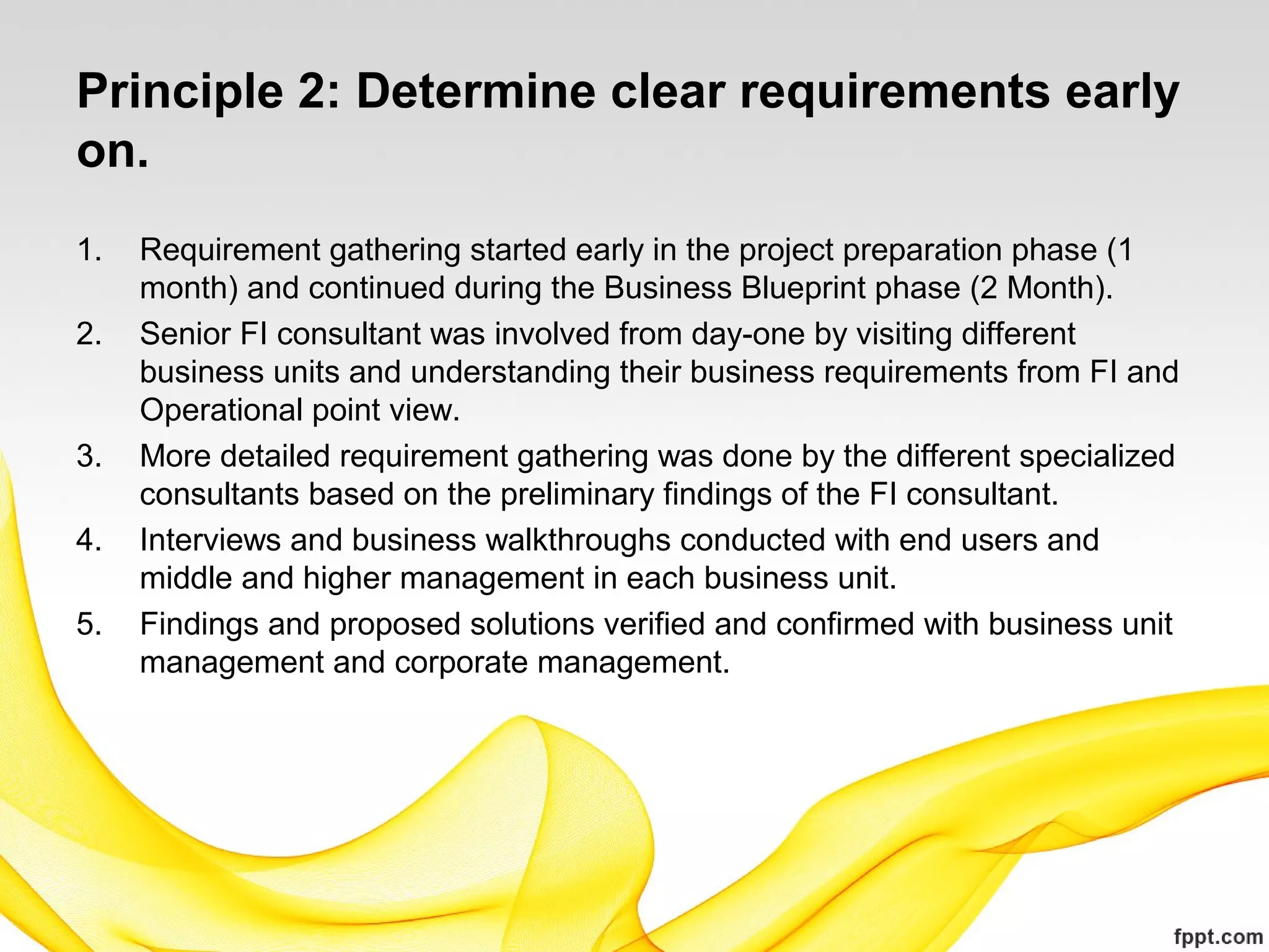 Principle 2: Determine clear requirements early
on.
1. Requirement gathering started early in the project preparation phase (1
month) and continued during the Business Blueprint phase (2 Month).
2. Senior FI consultant was involved from day-one by visiting different
business units and understanding their business requirements from FI and
Operational point view.
3. More detailed requirement gathering was done by the different specialized
consultants based on the preliminary findings of the FI consultant.
4. Interviews and business walkthroughs conducted with end users and
middle and higher management in each business unit.
5. Findings and proposed solutions verified and confirmed with business unit
management and corporate management.
 