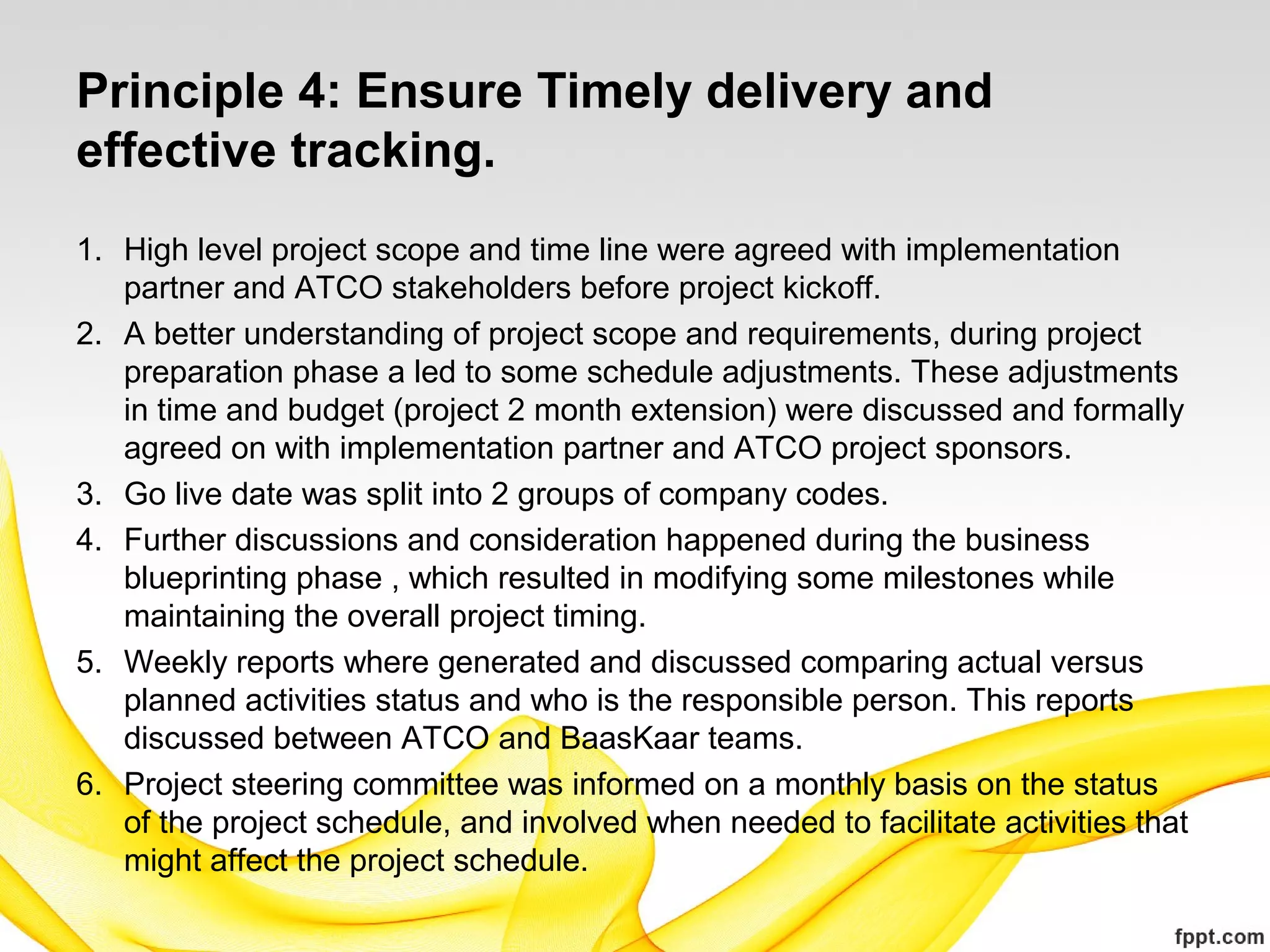 Principle 4: Ensure Timely delivery and
effective tracking.
1. High level project scope and time line were agreed with implementation
partner and ATCO stakeholders before project kickoff.
2. A better understanding of project scope and requirements, during project
preparation phase a led to some schedule adjustments. These adjustments
in time and budget (project 2 month extension) were discussed and formally
agreed on with implementation partner and ATCO project sponsors.
3. Go live date was split into 2 groups of company codes.
4. Further discussions and consideration happened during the business
blueprinting phase , which resulted in modifying some milestones while
maintaining the overall project timing.
5. Weekly reports where generated and discussed comparing actual versus
planned activities status and who is the responsible person. This reports
discussed between ATCO and BaasKaar teams.
6. Project steering committee was informed on a monthly basis on the status
of the project schedule, and involved when needed to facilitate activities that
might affect the project schedule.
 