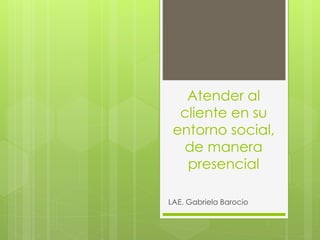 Atender al
cliente en su
entorno social,
de manera
presencial
LAE. Gabriela Barocio
 