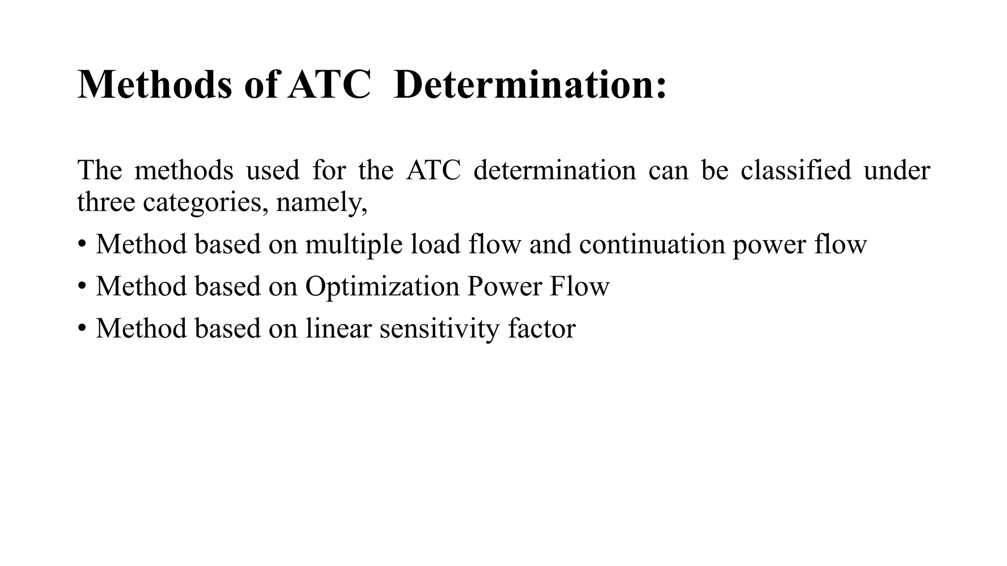 Methods of ATC Determination:
The methods used for the ATC determination can be classified under
three categories, namely,
• Method based on multiple load flow and continuation power flow
• Method based on Optimization Power Flow
• Method based on linear sensitivity factor
 