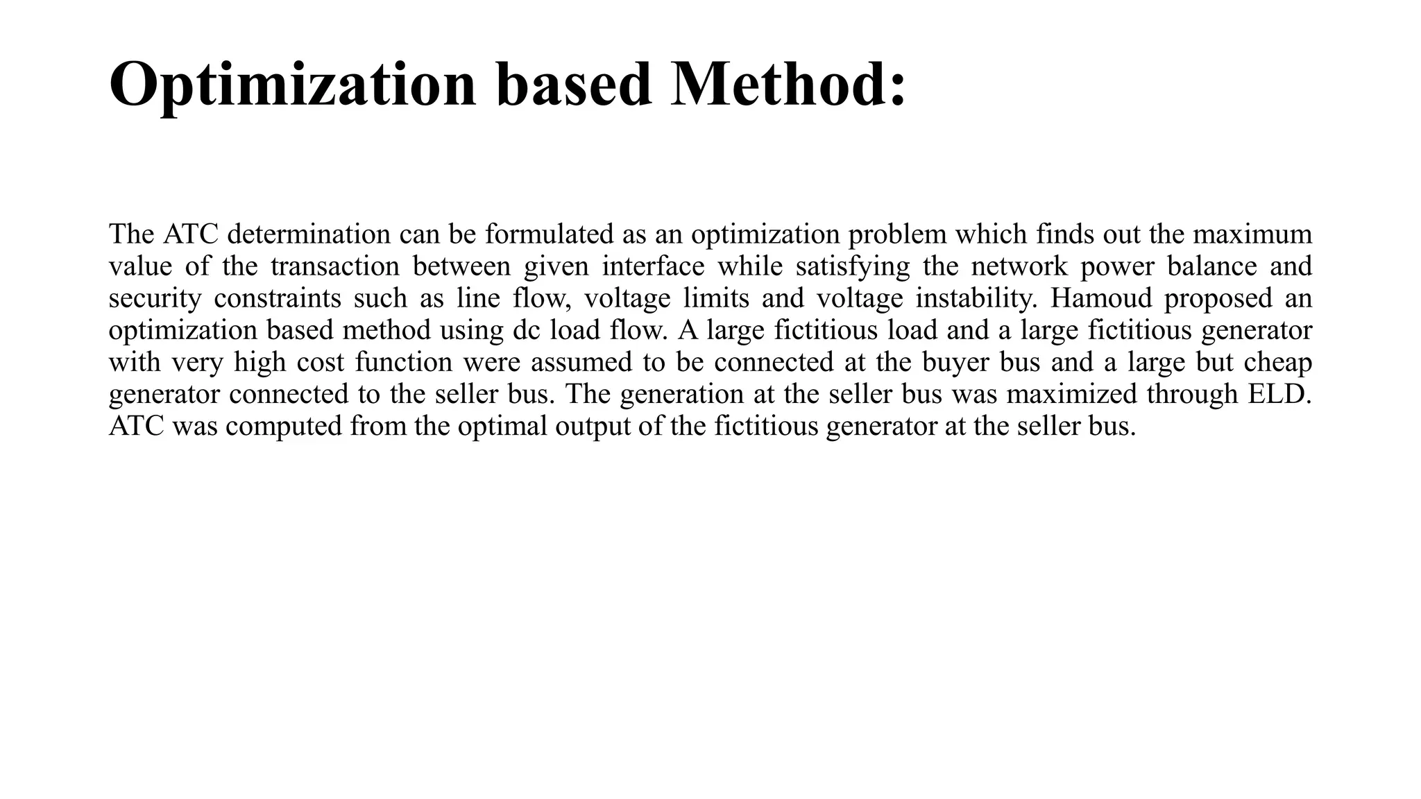 Optimization based Method:
The ATC determination can be formulated as an optimization problem which finds out the maximum
value of the transaction between given interface while satisfying the network power balance and
security constraints such as line flow, voltage limits and voltage instability. Hamoud proposed an
optimization based method using dc load flow. A large fictitious load and a large fictitious generator
with very high cost function were assumed to be connected at the buyer bus and a large but cheap
generator connected to the seller bus. The generation at the seller bus was maximized through ELD.
ATC was computed from the optimal output of the fictitious generator at the seller bus.
 
