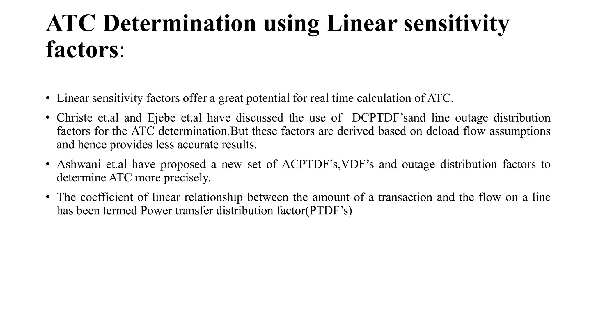 ATC Determination using Linear sensitivity
factors:
• Linear sensitivity factors offer a great potential for real time calculation of ATC.
• Christe et.al and Ejebe et.al have discussed the use of DCPTDF’sand line outage distribution
factors for the ATC determination.But these factors are derived based on dcload flow assumptions
and hence provides less accurate results.
• Ashwani et.al have proposed a new set of ACPTDF’s,VDF’s and outage distribution factors to
determine ATC more precisely.
• The coefficient of linear relationship between the amount of a transaction and the flow on a line
has been termed Power transfer distribution factor(PTDF’s)
 