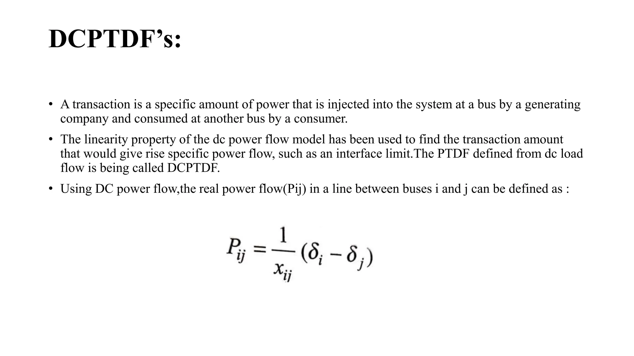 DCPTDF’s:
• A transaction is a specific amount of power that is injected into the system at a bus by a generating
company and consumed at another bus by a consumer.
• The linearity property of the dc power flow model has been used to find the transaction amount
that would give rise specific power flow, such as an interface limit.The PTDF defined from dc load
flow is being called DCPTDF.
• Using DC power flow,the real power flow(Pij) in a line between buses i and j can be defined as :
 
