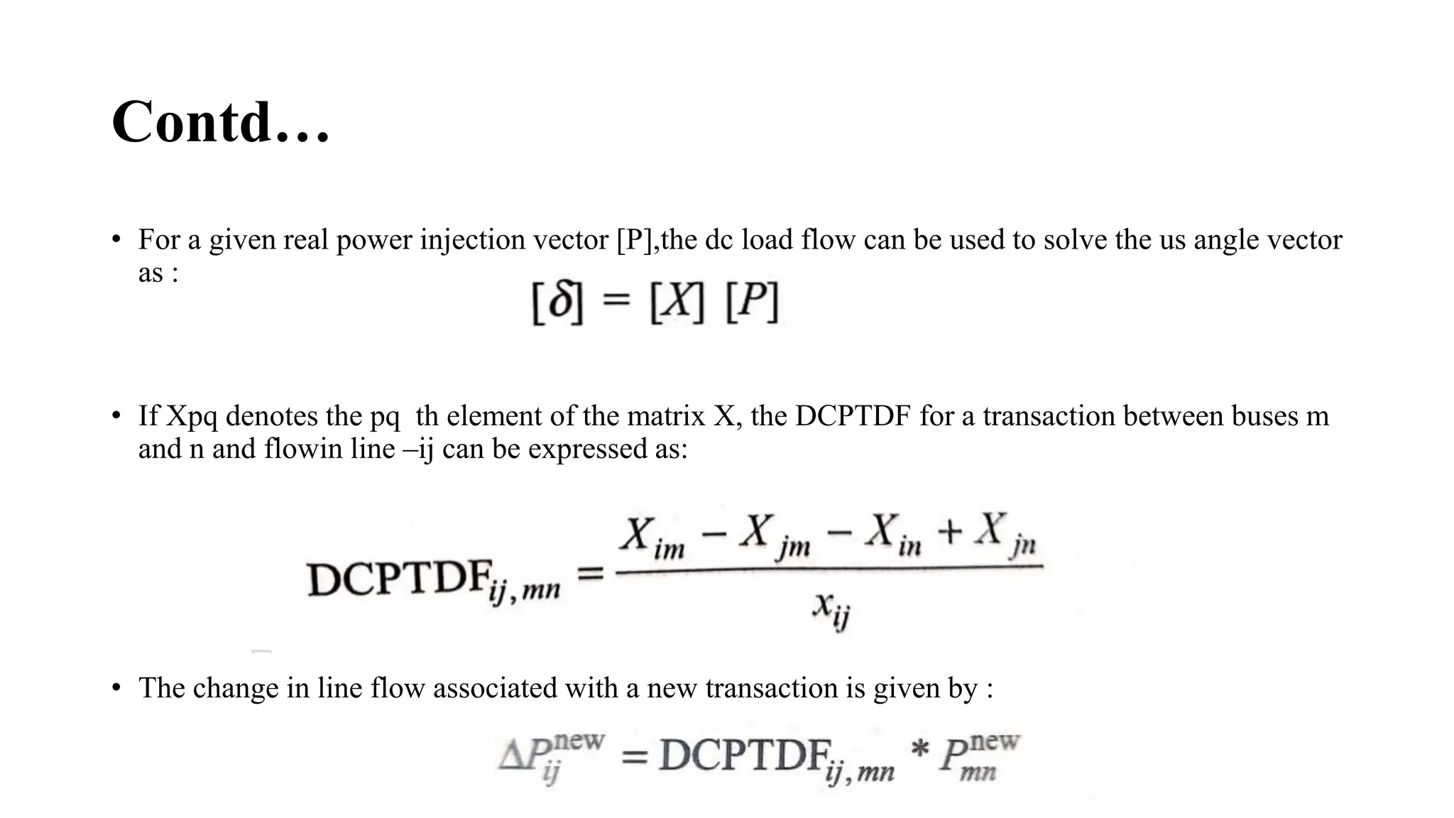 Contd…
• For a given real power injection vector [P],the dc load flow can be used to solve the us angle vector
as :
• If Xpq denotes the pq th element of the matrix X, the DCPTDF for a transaction between buses m
and n and flowin line –ij can be expressed as:
• The change in line flow associated with a new transaction is given by :
 