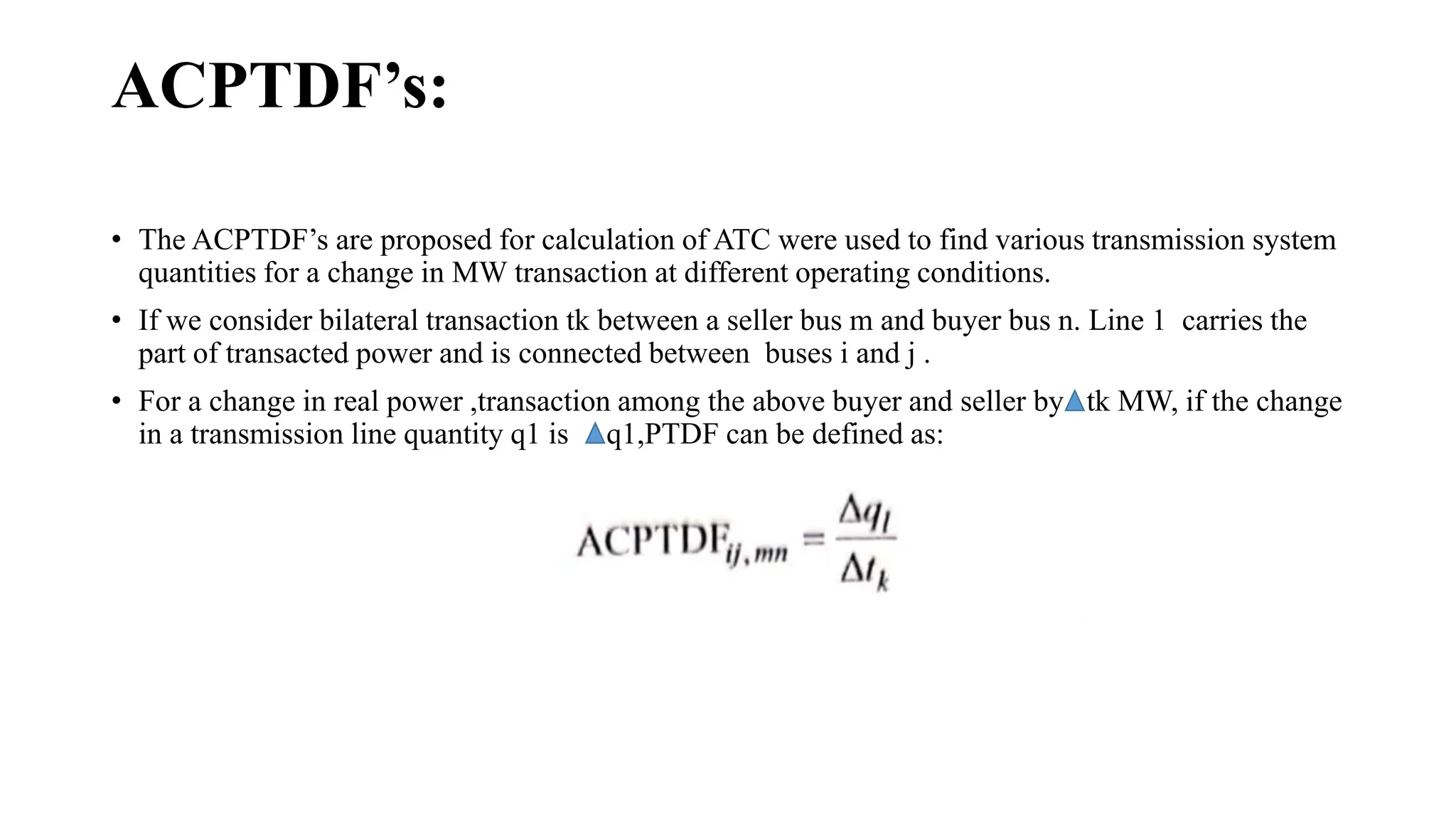 ACPTDF’s:
• The ACPTDF’s are proposed for calculation of ATC were used to find various transmission system
quantities for a change in MW transaction at different operating conditions.
• If we consider bilateral transaction tk between a seller bus m and buyer bus n. Line 1 carries the
part of transacted power and is connected between buses i and j .
• For a change in real power ,transaction among the above buyer and seller by tk MW, if the change
in a transmission line quantity q1 is q1,PTDF can be defined as:
 