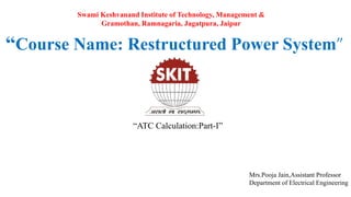 “Course Name: Restructured Power System”
“ATC Calculation:Part-I”
Mrs.Pooja Jain,Assistant Professor
Department of Electrical Engineering
Swami Keshvanand Institute of Technology, Management &
Gramothan, Ramnagaria, Jagatpura, Jaipur
 