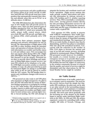 Ch. 3—The National Airspace System ● 33
equipment requirements and pilot qualifications
for various classes of air carrier aircraft. In addi-
tion, both IFR and VFR aircraft must have trans-
ponders that automatically transmit their iden-
tity and altitude when they are in TCAs* or at
altitudes above 12,500 feet.
The VFR/IFR distinction also determines the
type of ATC facility that will provide service to
airspace users. There are three general types of
facilities operated by FAA: air route traffic con-
trol center (ARTCC), which serve primarily IFR
traffic; airport traffic control towers, which
serve both IFR and VFR aircraft; and flight serv-
ice stations (FSS), which primarily serve VFR
traffic.
FSS serves three primary purposes: flight
planning and advisory information for all GA
aircraft; the dissemination of flight plans (VFR
and IFR) to other facilities along the intended
route; and operation of teletype networks to fur-
nish information on weather and facility status
to civil and military users. FAA encourages but
does not require pilots flying VFR to file a flight
plan; IFR flights must file a flight plan and ob-
tain clearance to use the airspace. Personnel are
on duty to provide direct briefings and assist-
ance in filing flight plans (counter service), but
most FSS contacts are by telephone or by radio.
If a VFR flight encounters weather or restricted
visibility en route, the pilot (provided he is rated
for instrument flight) can change to an IFR flight
plan while in the air and be placed in contact
with the ATC system. The FSS handles these re-
quests and coordinates changes with towers or
ARTCCs. * *
FSS personnel are also ready to aid VFR pilots
who experience in-flight emergencies. If a pilot is
lost, the FSS will assist him by means of direc-
tion-finding equipment or arranging for tracking
by an ATC radar facility. FSS personnel provide
weather reports to pilots aloft and receive and
relay pilot reports on weather and flight condi-
tions. In more serious cases, such as engine trou-
ble or forced landing, the FSS will attempt to
*Altitude-encoding transponders (Mode C) are required only in
Group I TCAs, of which there are nine at present.
● *In the interest of reducing controller workload, this service
was suspended following the controllers’ strike in August 1981.
pinpoint the location and coordinate search and
rescue operations. Flight service stations also
make periodic weather observations and trans-
mit this information by teletype network to
other ATC facilities and U.S. weather reporting
services. Thus, FSS is essentially a communica-
tions center, serving general aviation directly
but also providing information services for all
airspace users. Figure 4 illustrates the communi-
cation links and the types of facilities that are in
contact with a typical FSS.
FAA operates 317 FSSs, mostly at airports
with VORTAC installations. Since traffic oper-
ates out of thousands of airports, much of FSS’s
work is done by means of transcribed messages
and standardized briefings. The importance of
FSS as an onsite facility at airports may thus be
diminishing, and FAA has plans to consolidate
FSSs into about 60 centralized locations. Con-
current with the reduction in the number of
FSSs, FAA plans to increase the amount and
type of on-call and remote services, including
methods for semiautomatic filing of flight plans.
FSS personnel would, however, be available—
but usually at a remote location—to provide
emergency services or to provide direct assist-
ance to airmen. This proposed consolidation of
FSS facilities has been the subject of controversy
in the aviation community because it is feared
that the quality and extent of services might be
diminished and that observations for the Na-
tional Weather Service might be curtailed.
Air Traffic Control
The essential feature of air traffic control serv-
ice to airspace users is separation. The need for
this service derives from the simple fact that,
under IFR conditions, the pilot may not be able
to see other aircraft in the surrounding airspace
and will therefore need assistance to maintain
safe separation and reach his destination. His-
torically, this need came about gradually with
the increasing use of the airspace as the airlines
began to operate under instrument flight condi-
tions in the 1930’s. In 1934 and 1935, the airlines
organized a system for controlling traffic within
roughly 100 miles of Newark, Chicago, and
 