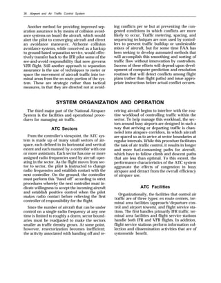 36 . Airport and Air Traffic Control System
Another method for providing improved sep-
aration assurance is by means of collision avoid-
ance systems on board the aircraft, which would
alert the pilot to converging aircraft and direct
an avoidance maneuver. Airborne collision
avoidance systems, while conceived as a backup
to ground-based separation service, would effec-
tively transfer back to the IFR pilot some of the
see-and-avoid responsibility that now governs
VFR flight. Still another approach to separation
assurance is the use of techniques to meter or
space the movement of aircraft traffic into ter-
minal areas from the en route portion of the sys-
tem. These are strategic rather than tactical
measures, in that they are directed not at avoid-
ing conflicts per se but at preventing the con-
gested conditions in which conflicts are more
likely to occur. Traffic metering, spacing, and
sequencing techniques are now used by control-
lers to prevent traffic buildup or undesirable
mixes of aircraft, but for some time FAA has
been seeking to develop automated methods that
will accomplish this smoothing and sorting of
traffic flow without intervention by controllers.
Success of these efforts will depend upon devel-
opment of computer prediction and resolution
routines that will detect conflicts among flight
plans (rather than flight paths) and issue appro-
priate instructions before actual conflict occurrs.
SYSTEM ORGANIZATION AND OPERATION
The third major part of the National Airspace
System is the facilities and operational proce-
dures for managing air traffic.
ATC Sectors
From the controller’s viewpoint, the ATC sys-
tem is made up of many small sectors of air-
space, each defined in its horizontal and vertical
extent and each manned by a controller with one
or more assistants. Each sector has one or more
assigned radio frequencies used by aircraft oper-
ating in the sector. As the flight moves from sec-
tor to sector, the pilot is instructed to change
radio frequencies and establish contact with the
next controller. On the ground, the controller
must perform this “hand off” according to strict
procedures whereby the next controller must in-
dicate willingness to accept the incoming aircraft
and establish positive control when the pilot
makes radio contact before relieving the first
controller of responsibility for the flight.
Since the number of aircraft that can be under
control on a single radio frequency at any one
time is limited to roughly a dozen, sector bound-
aries must be readjusted to make the sectors
smaller as traffic density grows. At some point,
however, resectorization becomes inefficient;
the activity associated with handing off and re-
ceiving aircraft begins to interfere with the rou-
tine workload of controlling traffic within the
sector. To help manage this workload, the sec-
tors around busy airports are designed in such a
way that arriving or departing traffic is chan-
neled into airspace corridors, in which aircraft
are spaced so as to arrive at sector boundaries at
regular intervals. While this procedure facilitates
the task of air traffic control, it results in longer
and more fuel-consuming paths for aircraft,
which have to follow climb and descent paths
that are less than optimal. To this extent, the
performance characteristics of the ATC system
aggravate the effects of congestion in busy
airspace and detract from the overall efficiency
of airspace use.
ATC Facilities
Organizationally, the facilities that control air
traffic are of three types: en route centers, ter-
minal area facilities (approach/departure con-
trol and airport towers), and flight service sta-
tions. The first handles primarily IFR traffic; ter-
minal area facilities and flight service stations
handle both IFR and VFR flights. In addition,
flight service stations perform information col-
lection and dissemination activities that are of
systemwide benefit.
 