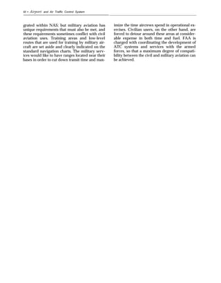 42 • Airport and Air Traffic Control System
grated within NAS; but military aviation has
unique requirements that must also be met, and
these requirements sometimes conflict with civil
aviation uses. Training areas and low-level
routes that are used for training by military air-
craft are set aside and clearly indicated on the
standard navigation charts. The military serv-
ices would like to have ranges located near their
bases in order to cut down transit time and max-
imize the time aircrews spend in operational ex-
ercises. Civilian users, on the other hand, are
forced to detour around these areas at consider-
able expense in both time and fuel. FAA is
charged with coordinating the development of
ATC systems and services with the armed
forces, so that a maximum degree of compati-
bility between the civil and military aviation can
be achieved.
 