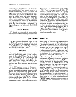 28 ● Airport and Air Traffic Control System
urn hubs by providing GA users with alternative
operational facilities and aircraft services of
roughly similar quality to those available at hub
airports. The criteria for classification as a re-
liever airport in NASP are 25,000 itinerant oper-
ations or 35,000 local operations annually,
either at present or within the last 2 years. The
reliever airport must also be situated in a SMSA
with a population of at least 500,000 or where
passenger enplanements by scheduled airlines
are at least 250,000 annually. There were 155
airports designated as relievers in the 1980-89
NASP.
General Aviation
GA airports are either private use or public
use, but only the latter are eligible for Federal
development or improvement funds under
NASP. There were approximately 2,200 GA
public-use airports in the 1980 NASP. Capacity
is usually not a concern except at the largest GA
airports, such as Long Beach, Van Nuys, Teter-
boro, or Opa-Locka, which may require im-
provements similar to those contemplated at
major hub airports. For most GA airports the
chief concern is upgrading and extending airport
facilities and ATC services so as to accommo-
date larger and more sophisticated aircraft and
to allow operation under adverse conditions.
These improvements are being sought both to
support the expected growth of GA and to pro-
vide facilities comparable to air carrier airports,
thereby permitting diversion of some GA opera-
tions from congested hubs.
AIR TRAFFIC SERVICES
The ATC system— the second major part of
the National Airspace System—offers three
basic forms of service: navigation aid (including
landing), flight planning and in-flight advisory
information, and air traffic control.
Navigation
Aid to navigation was the first service pro-
vided to civil aviation by the Federal Govern-
ment. At the end of World War I, the Post
Office undertook to set up a system of beacons
along the original airmail routes to guide avia-
tors at night and in times of poor visibility. By
1927, this airway extended from New ‘fork to
San Francisco, with branches to other major
cities.
In the 1930’s, ground beacons for visual guid-
ance were replaced by two types of low-fre-
quency radio navigation aids—nondirectional
beacons and four-course radio range stations.
The nondirectional beacon emitted a continuous
signal that allowed the pilot to navigate, in a
manner analogous to using a light ground bea-
con, by homing on the signal with an airborne
direction finder. The radio range station was a
further improvement in that it emitted a direc-
tional signal, forming four beacons alined with
respect to the compass, each defining a course.
Pilots listened to a radio receiver and followed
these radio beams from station to station along
the route. The four-course radio range system
was phased out beginning in 1950, after reaching
a maximum deployment of 378 stations. Low-
frequency nondirectional radio beacons are still
in limited use in the United States and wide-
spread use in other parts of the world. *
The technology that supplanted the low-fre-
quency four-course range as the basic navigation
system for civil aviation was very high fre-
quency omnirange (VOR) transmitters, which
were first put in service in 1950. This system had
several advantages over low-frequency radio.
VOR is less subject to interference and aberra-
tions due to weather; it is omnidirectional, per-
mitting the pilot to fly on any chosen radial
rather than only the four courses possible with
the radio range station; and the addition of a
cockpit display freed the pilot from the need to
listen to radio signals continuously. The major
disadvantage of VOR is that signals are blocked
● In 1981, there were 1,095, nondirectional radio beacons in
service in the United States, including 54 military and 734 non-Fed-
eral installations.
 