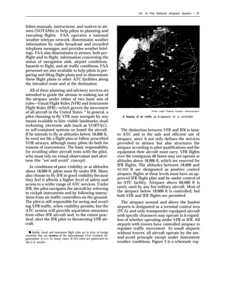 Ch. 3—The National Airspace System • 31
lishes manuals, instructions, and notices to air-
men (NOTAMs) to help pilots in planning and
executing flights. FAA operates a national
weather teletype network, disseminates weather
information by radio broadcast and recorded
telephone messages, and provides weather brief-
ings. FAA also disseminates to airmen, both pre-
flight and in flight, information concerning the
status of navigation aids, airport conditions,
hazards to flight, and air traffic conditions. FAA
personnel are also available to help pilots in pre-
paring and filing flight plans and to disseminate
these flight plans to other ATC facilities along
the intended route and at the destination.
All of these planning and advisory services are
intended to guide the airman in making use of
the airspace under either of two basic sets of
rules—Visual Flight Rules (VFR) and Instrument
Flight Rules (IFR)—which govern the movement
of all aircraft in the United States. * In general, a
pilot choosing to fly VFR may navigate by any
means available to him: visible landmarks, dead
reckoning, electronic aids (such as VORTAC),
or self-contained systems on board the aircraft.
If he intends to fly at altitudes below 18,000 ft,
he need not file a flight plan or follow prescribed
VOR airways, although many pilots do both for
reasons of convenience. The basic responsibility
for avoiding other aircraft rests with the pilot,
who must rely on visual observation and alert-
ness (the “see and avoid” concept).
In conditions of poor visibility or at altitudes
above 18,000 ft, pilots must fly under IFR. Many
also choose to fly IFR in good visibility because
they feel it affords a higher level of safety and
access to a wider range of ATC services. Under
IFR, the pilot navigates the aircraft by referring
to cockpit instruments and by following instruc-
tions from air traffic controllers on the ground.
The pilot is still responsible for seeing and avoid-
ing VFR traffic, when visibility permits, but the
ATC system will provide separation assurance
from other IFR aircraft and, to the extent prac-
tical, alert the IFR pilot to threatening VFR air-
craft.
● Similar visual and instrument flight rules are in force in foreign
countries that are members of the International Civil Aviation Or-
ganization (ICAO). In many cases, ICAO rules are patterned on
the U.S. model,
Photo credit Federal Aviation Administration
A display of air traffic as it appears to a controller
The distinction between VFR and IFR is basic
to ATC and to the safe and efficient use of
airspace, since it not only defines the services
provided to airmen but also structures the
airspace according to pilot qualifications and the
equipment their aircraft must carry. VFR flights
over the contiguous 48 States may not operate at
altitudes above 18,000 ft, which are reserved for
IFR flights. The altitudes between 18,000 and
60,000 ft are designated as positive control
airspace; flights at these levels must have an ap-
proved IFR flight plan and be under control of
an ATC facility. Airspace above 60,000 ft is
rarely used by any but military aircraft. Most of
the airspace below 18,000 ft is controlled, but
both VFR and IFR flights are permitted.
The airspace around and above the busiest
airports is designated as a terminal control area
(TCA) and only transponder-equipped aircraft
with specific clearances may operate in it regard-
less of whether operating under VFR or IFR. All
airports with towers have controlled airspace to
regulate traffic movement. At small airports
without towers, all aircraft operate by the see-
and-avoid principle except under instrument
weather conditions. Figure 3 is a schematic rep-
 