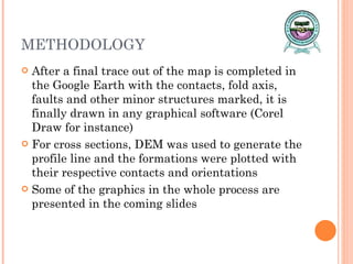 METHODOLOGY After a final trace out of the map is completed in the Google Earth with the contacts, fold axis, faults and other minor structures marked, it is finally drawn in any graphical software (Corel Draw for instance) For cross sections, DEM was used to generate the profile line and the formations were plotted with their respective contacts and orientations Some of the graphics in the whole process are presented in the coming slides 