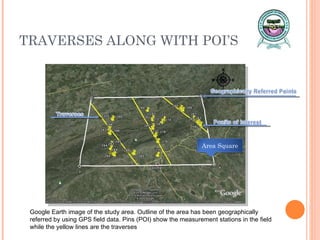TRAVERSES ALONG WITH POI’S Google Earth image of the study area. Outline of the area has been geographically referred by using GPS field data. Pins (POI) show the measurement stations in the field while the yellow lines are the traverses Area Square 