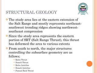 STRUCTURAL GEOLOGY The study area lies at the eastern extension of the Salt Range and mostly represents northeast-southwest trending ridges showing northwest-southeast compression Since the study area represents the eastern portion of SRT (Salt Range Thrust), this thrust has deformed the area to various extents From south to north, the major structures controlling the subsurface geometry are as follows; Kalra Thrust Domeli Thrust Kalra Anticline Domeli Anticline Pamaal Back Thrust 