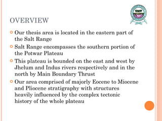 OVERVIEW Our thesis area is located in the eastern part of the Salt Range Salt Range encompasses the southern portion of the Potwar Plateau  This plateau is bounded on the east and west by Jhelum and Indus rivers respectively and in the north by Main Boundary Thrust Our area comprised of majorly Eocene to Miocene and Pliocene stratigraphy with structures heavily influenced by the complex tectonic history of the whole plateau 