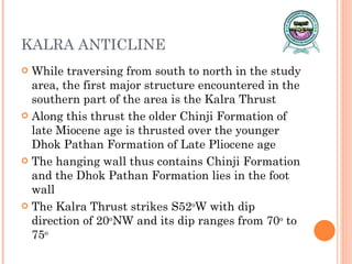 KALRA ANTICLINE While traversing from south to north in the study area, the first major structure encountered in the southern part of the area is the Kalra Thrust Along this thrust the older Chinji Formation of late Miocene age is thrusted over the younger Dhok Pathan Formation of Late Pliocene age The hanging wall thus contains Chinji Formation and the Dhok Pathan Formation lies in the foot wall The Kalra Thrust strikes S52 o W with dip direction of 20 o NW and its dip ranges from 70 o  to 75 o 