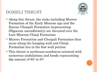 DOMELI THRUST Along this thrust, the rocks including Murree Formation of the Early Miocene age and the Eocene Chorgali Formation (representing Oligocene unconformity) are thrusted over the Late Miocene Chinji Formation Murree Formation and Chorgali Formation thus occur along the hanging wall and Chinji Formation lies in the foot wall portion This thrust is northeast-southwest oriented with numerous undulations and bends representing dip amount of 85 o  to 87 o 
