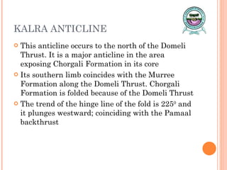 KALRA ANTICLINE This anticline occurs to the north of the Domeli Thrust. It is a major anticline in the area exposing Chorgali Formation in its core Its southern limb coincides with the Murree Formation along the Domeli Thrust. Chorgali Formation is folded because of the Domeli Thrust The trend of the hinge line of the fold is 225 0  and it plunges westward; coinciding with the Pamaal backthrust 
