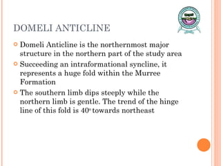DOMELI ANTICLINE Domeli Anticline is the northernmost major structure in the northern part of the study area Succeeding an intraformational syncline, it represents a huge fold within the Murree Formation The southern limb dips steeply while the northern limb is gentle. The trend of the hinge line of this fold is 40 o  towards northeast 