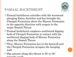 PAMAAL BACKTHRUST Pamaal backthrust coincides with the westward plunging Kalra Anticline and has brought the Chorgali Formation above the Murree Formation in the opposite direction with respect to the major Domeli Thrust  Pamaal backthrust emplaces southward dipping beds of Chorgali Formation in contact with the northward dipping beds of Murree Formation along the Domeli Thrust Thus, Murree Formation lies in the footwall and the Chorgali Formation occupies the hanging wall Dip amount along this thrust is 55 o  to 58 o  towards south 