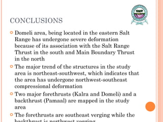 CONCLUSIONS Domeli area, being located in the eastern Salt Range has undergone severe deformation because of its association with the Salt Range Thrust in the south and Main Boundary Thrust in the north The major trend of the structures in the study area is northeast-southwest, which indicates that the area has undergone northwest-southeast compressional deformation Two major forethrusts (Kalra and Domeli) and a backthrust (Pamaal) are mapped in the study area The forethrusts are southeast verging while the backthrust is northwest verging 