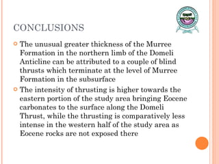 CONCLUSIONS The unusual greater thickness of the Murree Formation in the northern limb of the Domeli Anticline can be attributed to a couple of blind thrusts which terminate at the level of Murree Formation in the subsurface The intensity of thrusting is higher towards the eastern portion of the study area bringing Eocene carbonates to the surface along the Domeli Thrust, while the thrusting is comparatively less intense in the western half of the study area as Eocene rocks are not exposed there 