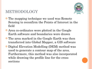METHODOLOGY The mapping technique we used was Remote Sensing to reconfirm the Points of Interest in the field Area co-ordinates were plotted in the Google Earth software and boundaries were drawn The area marked in the Google Earth was then transferred into Global Mapper, a GIS software Digital Elevation Modelling (DEM) method was used to generate a contour map of the area. Furthermore, this method was also incorporated while drawing the profile line for the cross sections 