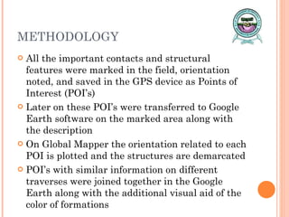 METHODOLOGY All the important contacts and structural features were marked in the field, orientation noted, and saved in the GPS device as Points of Interest (POI’s) Later on these POI’s were transferred to Google Earth software on the marked area along with the description On Global Mapper the orientation related to each POI is plotted and the structures are demarcated POI’s with similar information on different traverses were joined together in the Google Earth along with the additional visual aid of the color of formations  
