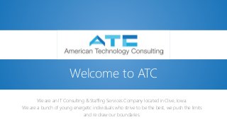 We are an IT Consulting & Staffing Services Company located in Clive, Iowa.
We are a bunch of young energetic individuals who strive to be the best, we push the limits
and re draw our boundaries.
Welcome to ATC
 