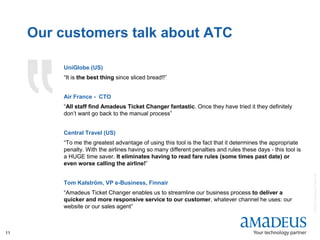 ©2008AmadeusITGroupSA
11
Our customers talk about ATC
UniGlobe (US)
“It is the best thing since sliced bread!!”
Air France - CTO
“All staff find Amadeus Ticket Changer fantastic. Once they have tried it they definitely
don’t want go back to the manual process”
Central Travel (US)
“To me the greatest advantage of using this tool is the fact that it determines the appropriate
penalty. With the airlines having so many different penalties and rules these days - this tool is
a HUGE time saver. It eliminates having to read fare rules (some times past date) or
even worse calling the airline!”
Tom Kalström, VP e-Business, Finnair
“Amadeus Ticket Changer enables us to streamline our business process to deliver a
quicker and more responsive service to our customer, whatever channel he uses: our
website or our sales agent”
 