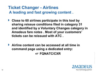 ©2008AmadeusITGroupSA
12
Ticket Changer - Airlines
A leading and fast growing content .
 Close to 60 airlines participate in this tool by
sharing reissue conditions filed in category 31
and identified by a Voluntary Changes category in
Amadeus fare notes . Most of your customers’
tickets can be reissued with ATC .
 Airline content can be accessed at all time in
command page using a dedicated entry:
 FQNATC/CXR
 