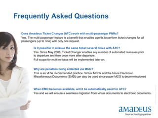 ©2008AmadeusITGroupSA
16
Frequently Asked Questions
Does Amadeus Ticket Changer (ATC) work with multi-passenger PNRs?
Yes. The multi-passenger feature is a benefit that enables agents to perform ticket changes for all
passengers (up to nine) with only one request.
Why are penalties being collected via MCO?
This is an IATA recommended practice. Virtual MCOs and the future Electronic
Miscellaneous Documents (EMD) can also be used since paper MCO is decommissioned
Is it possible to reissue the same ticket several times with ATC?
Yes. Since May 2008, Ticket Changer enables any number of automated re-issues prior
to departure and then once more after departure.
Full scope for multi re-issue will be implemented later on.
When EMD becomes available, will it be automatically used for ATC?
Yes and we will ensure a seamless migration from virtual documents to electronic documents.
 